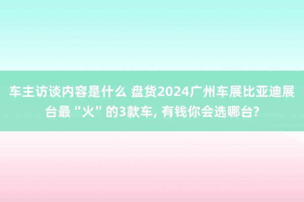 车主访谈内容是什么 盘货2024广州车展比亚迪展台最“火”的3款车, 有钱你会选哪台?