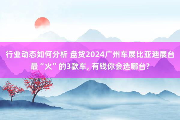 行业动态如何分析 盘货2024广州车展比亚迪展台最“火”的3款车, 有钱你会选哪台?