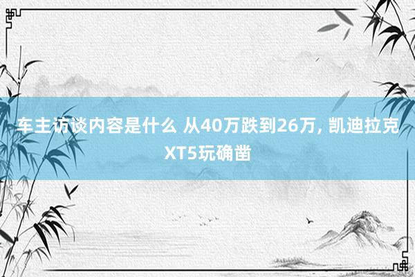 车主访谈内容是什么 从40万跌到26万, 凯迪拉克XT5玩确凿