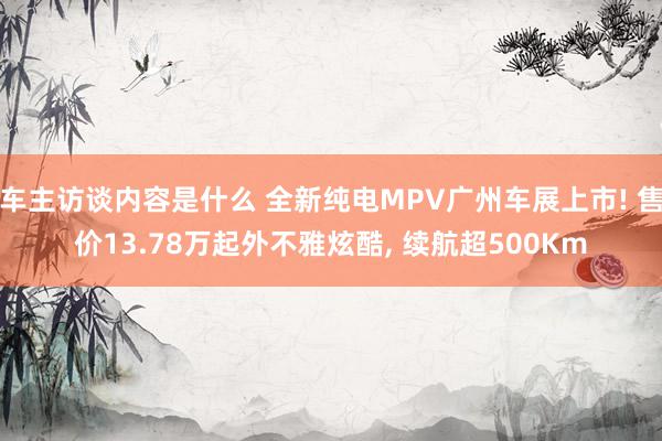 车主访谈内容是什么 全新纯电MPV广州车展上市! 售价13.78万起外不雅炫酷, 续航超500Km