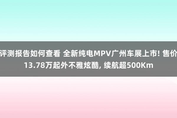 评测报告如何查看 全新纯电MPV广州车展上市! 售价13.78万起外不雅炫酷, 续航超500Km