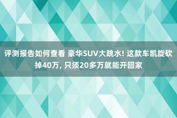 评测报告如何查看 豪华SUV大跳水! 这款车凯旋砍掉40万, 只须20多万就能开回家