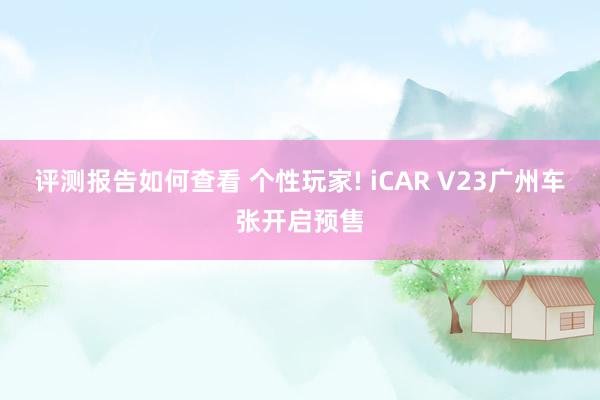 评测报告如何查看 个性玩家! iCAR V23广州车张开启预售