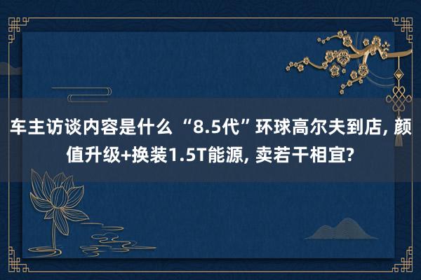 车主访谈内容是什么 “8.5代”环球高尔夫到店, 颜值升级+换装1.5T能源, 卖若干相宜?