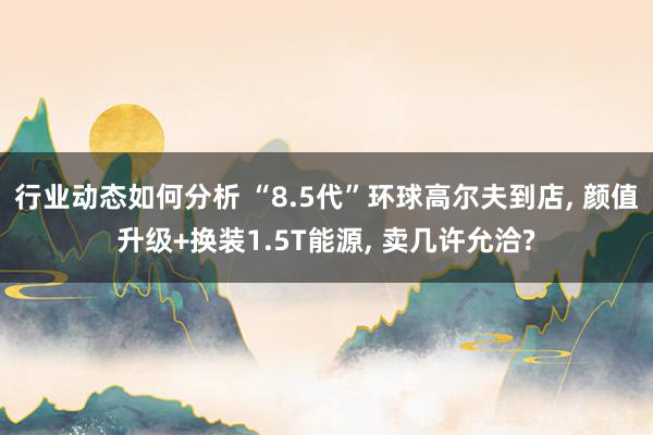 行业动态如何分析 “8.5代”环球高尔夫到店, 颜值升级+换装1.5T能源, 卖几许允洽?