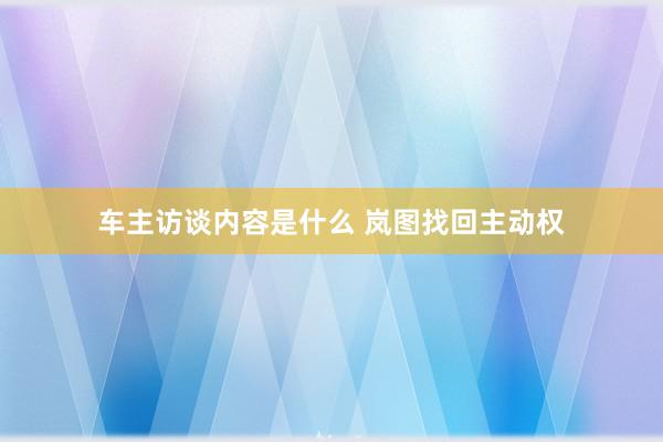 车主访谈内容是什么 岚图找回主动权