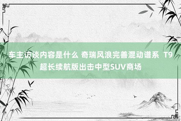 车主访谈内容是什么 奇瑞风浪完善混动谱系  T9超长续航版出击中型SUV商场