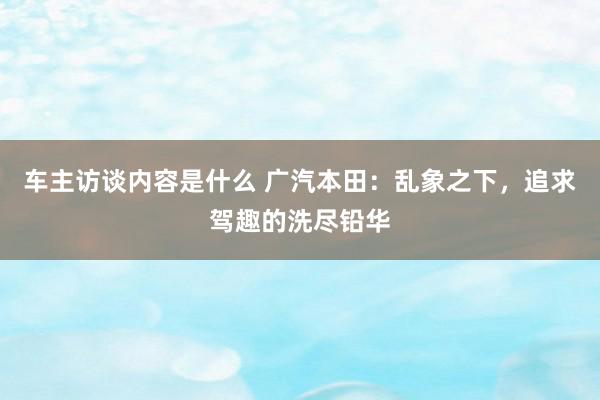 车主访谈内容是什么 广汽本田：乱象之下，追求驾趣的洗尽铅华