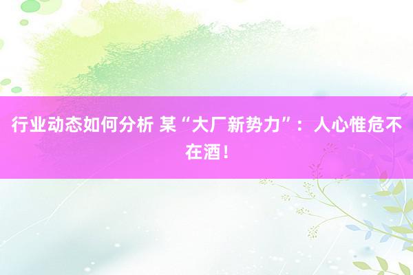 行业动态如何分析 某“大厂新势力”：人心惟危不在酒！