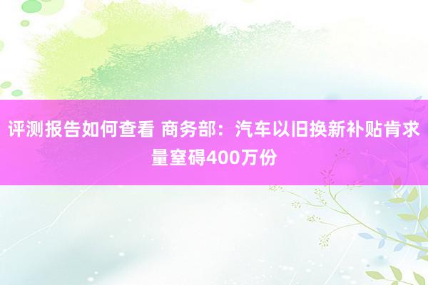 评测报告如何查看 商务部：汽车以旧换新补贴肯求量窒碍400万份