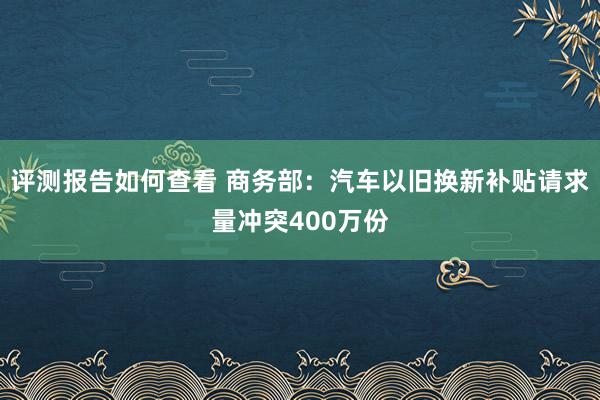 评测报告如何查看 商务部：汽车以旧换新补贴请求量冲突400万份