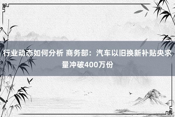 行业动态如何分析 商务部：汽车以旧换新补贴央求量冲破400万份