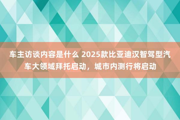 车主访谈内容是什么 2025款比亚迪汉智驾型汽车大领域拜托启动，城市内测行将启动