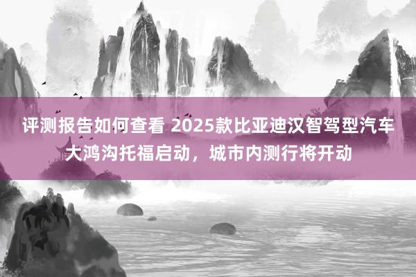 评测报告如何查看 2025款比亚迪汉智驾型汽车大鸿沟托福启动，城市内测行将开动