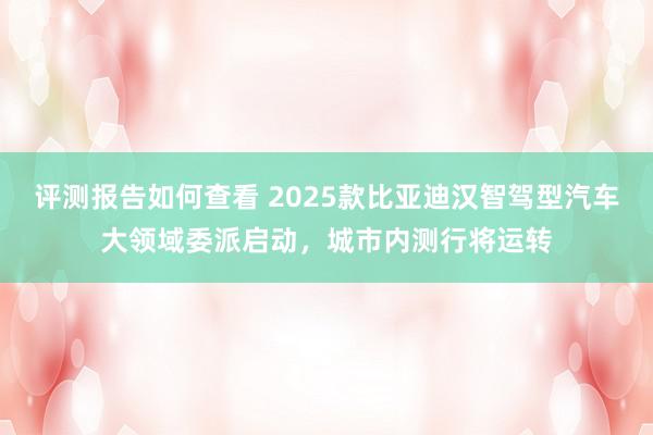 评测报告如何查看 2025款比亚迪汉智驾型汽车大领域委派启动，城市内测行将运转