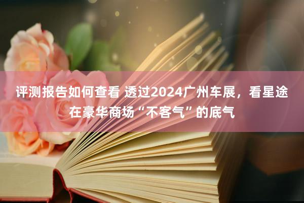 评测报告如何查看 透过2024广州车展，看星途在豪华商场“不客气”的底气