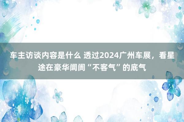 车主访谈内容是什么 透过2024广州车展，看星途在豪华阛阓“不客气”的底气