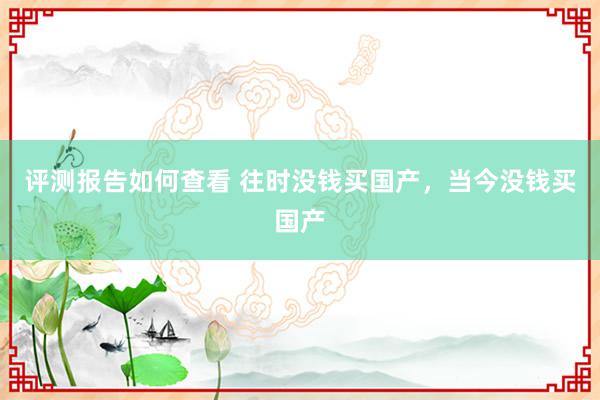 评测报告如何查看 往时没钱买国产，当今没钱买国产