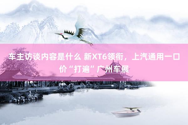 车主访谈内容是什么 新XT6领衔，上汽通用一口价“打遍”广州车展