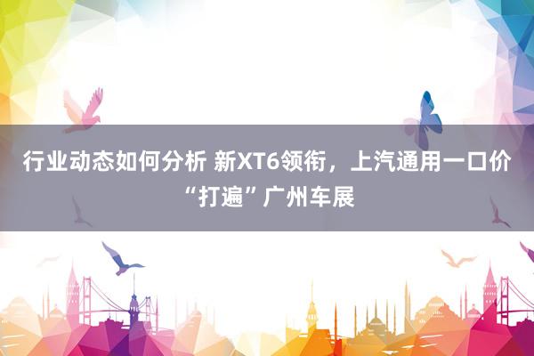 行业动态如何分析 新XT6领衔，上汽通用一口价“打遍”广州车展