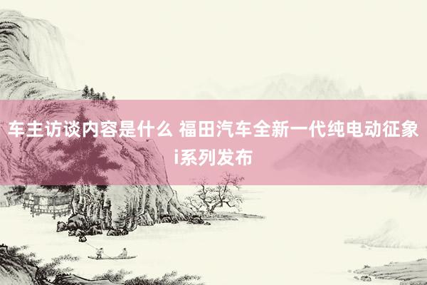 车主访谈内容是什么 福田汽车全新一代纯电动征象i系列发布