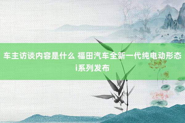 车主访谈内容是什么 福田汽车全新一代纯电动形态i系列发布