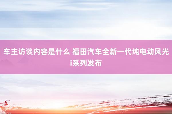 车主访谈内容是什么 福田汽车全新一代纯电动风光i系列发布