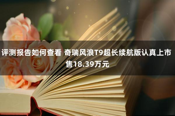 评测报告如何查看 奇瑞风浪T9超长续航版认真上市 售18.39万元