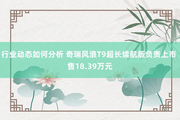 行业动态如何分析 奇瑞风浪T9超长续航版负责上市 售18.39万元