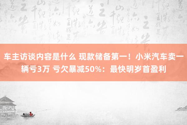 车主访谈内容是什么 现款储备第一！小米汽车卖一辆亏3万 亏欠暴减50%：最快明岁首盈利