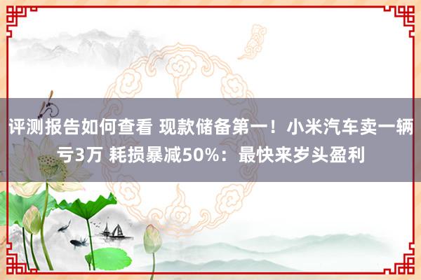 评测报告如何查看 现款储备第一！小米汽车卖一辆亏3万 耗损暴减50%：最快来岁头盈利