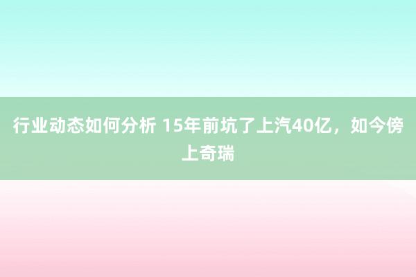 行业动态如何分析 15年前坑了上汽40亿，如今傍上奇瑞