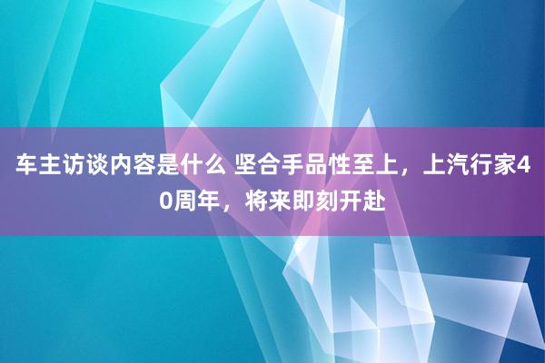 车主访谈内容是什么 坚合手品性至上，上汽行家40周年，将来即刻开赴