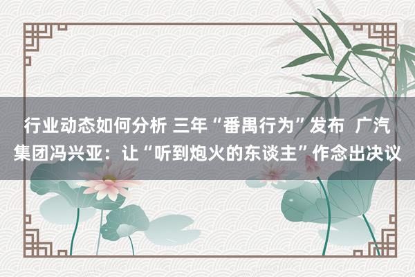 行业动态如何分析 三年“番禺行为”发布  广汽集团冯兴亚：让“听到炮火的东谈主”作念出决议