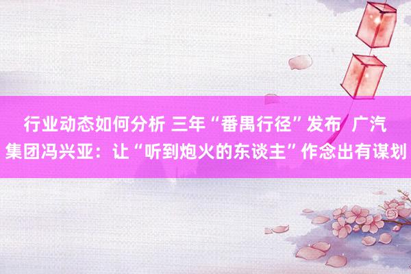 行业动态如何分析 三年“番禺行径”发布  广汽集团冯兴亚：让“听到炮火的东谈主”作念出有谋划