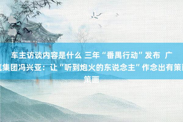 车主访谈内容是什么 三年“番禺行动”发布  广汽集团冯兴亚：让“听到炮火的东说念主”作念出有策画