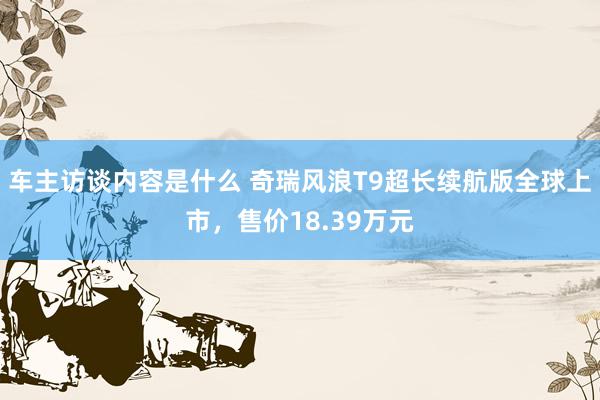 车主访谈内容是什么 奇瑞风浪T9超长续航版全球上市，售价18.39万元