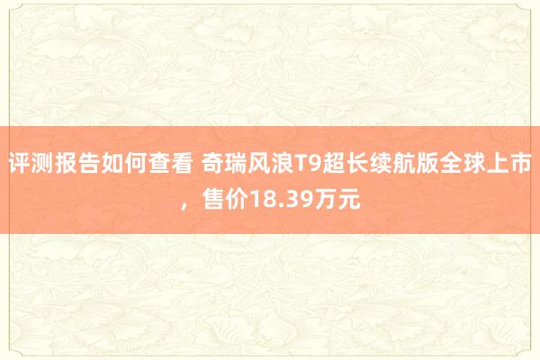 评测报告如何查看 奇瑞风浪T9超长续航版全球上市，售价18.39万元