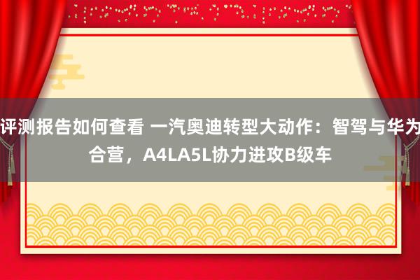 评测报告如何查看 一汽奥迪转型大动作：智驾与华为合营，A4LA5L协力进攻B级车