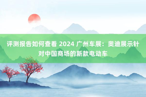 评测报告如何查看 2024 广州车展：奥迪展示针对中国商场的新款电动车