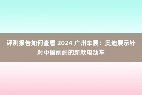 评测报告如何查看 2024 广州车展：奥迪展示针对中国阛阓的新款电动车