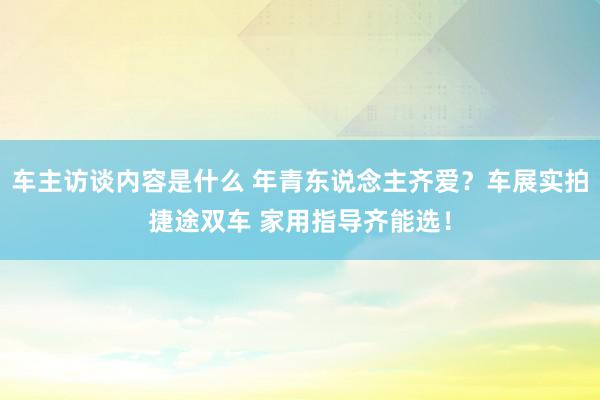 车主访谈内容是什么 年青东说念主齐爱？车展实拍捷途双车 家用指导齐能选！