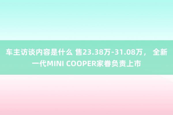 车主访谈内容是什么 售23.38万-31.08万， 全新一代MINI COOPER家眷负责上市