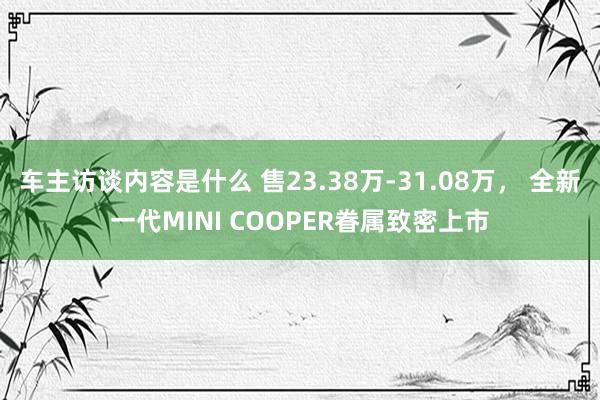 车主访谈内容是什么 售23.38万-31.08万， 全新一代MINI COOPER眷属致密上市