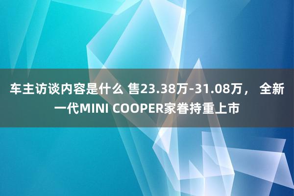 车主访谈内容是什么 售23.38万-31.08万， 全新一代MINI COOPER家眷持重上市