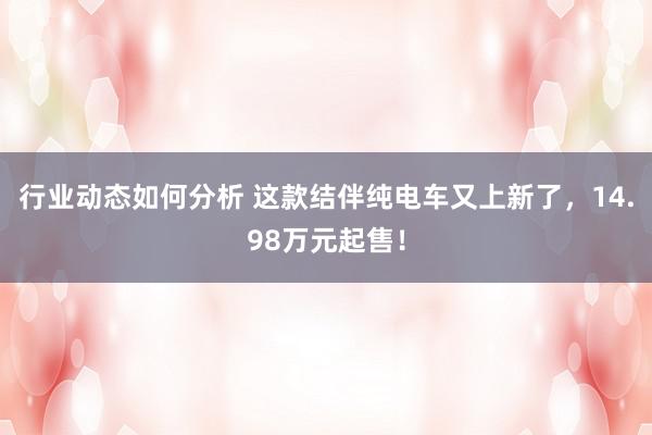 行业动态如何分析 这款结伴纯电车又上新了，14.98万元起售！