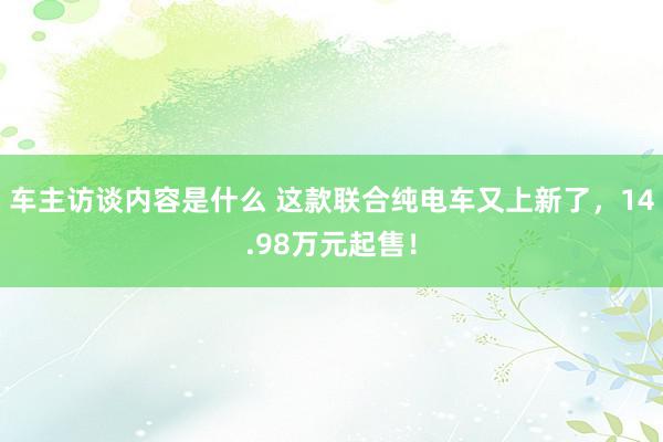 车主访谈内容是什么 这款联合纯电车又上新了，14.98万元起售！