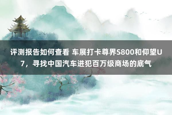 评测报告如何查看 车展打卡尊界S800和仰望U7，寻找中国汽车进犯百万级商场的底气