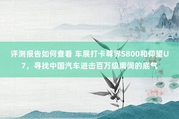 评测报告如何查看 车展打卡尊界S800和仰望U7，寻找中国汽车进击百万级阛阓的底气