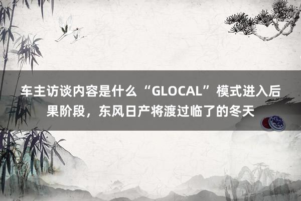 车主访谈内容是什么 “GLOCAL” 模式进入后果阶段，东风日产将渡过临了的冬天